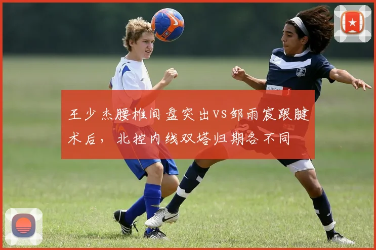 王少杰腰椎间盘突出vs邹雨宸跟腱术后，北控内线双塔归期各不同